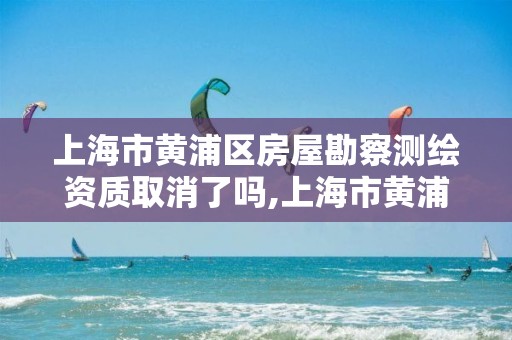 上海市黄浦区房屋勘察测绘资质取消了吗,上海市黄浦区房屋勘察测绘资质取消了吗今年。