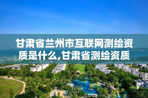 甘肃省兰州市互联网测绘资质是什么,甘肃省测绘资质管理平台。