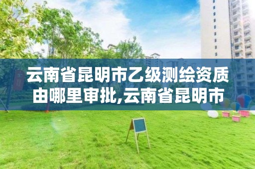 云南省昆明市乙级测绘资质由哪里审批,云南省昆明市乙级测绘资质由哪里审批办理