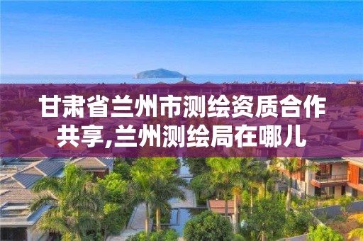 甘肃省兰州市测绘资质合作共享,兰州测绘局在哪儿