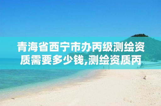 青海省西宁市办丙级测绘资质需要多少钱,测绘资质丙级什么意思。