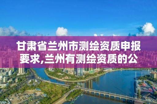 甘肃省兰州市测绘资质申报要求,兰州有测绘资质的公司有