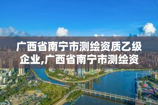 广西省南宁市测绘资质乙级企业,广西省南宁市测绘资质乙级企业名录