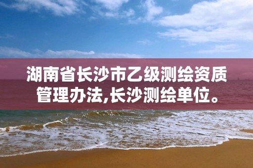 湖南省长沙市乙级测绘资质管理办法,长沙测绘单位。