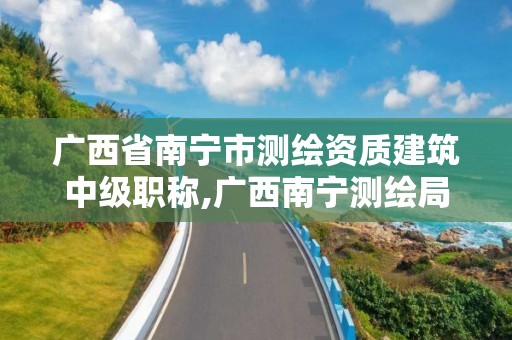 广西省南宁市测绘资质建筑中级职称,广西南宁测绘局网址