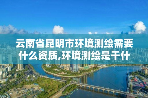 云南省昆明市环境测绘需要什么资质,环境测绘是干什么