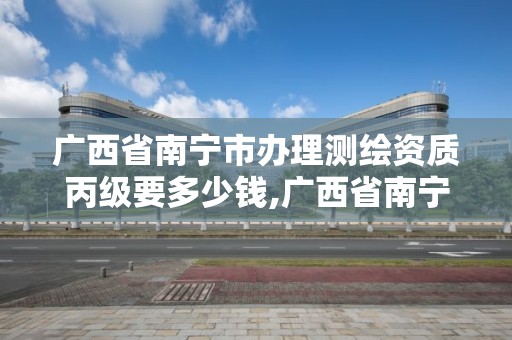 广西省南宁市办理测绘资质丙级要多少钱,广西省南宁市办理测绘资质丙级要多少钱一个。