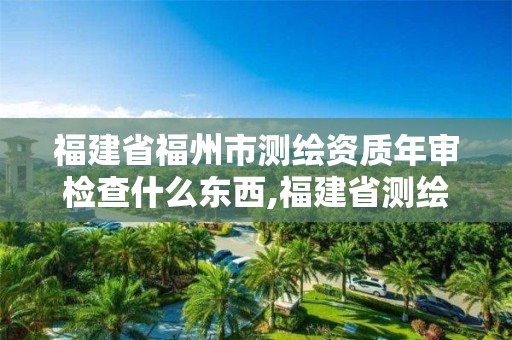 福建省福州市测绘资质年审检查什么东西,福建省测绘产品质量监督检验站