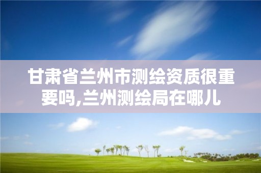 甘肃省兰州市测绘资质很重要吗,兰州测绘局在哪儿