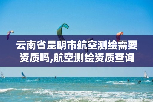 云南省昆明市航空测绘需要资质吗,航空测绘资质查询。