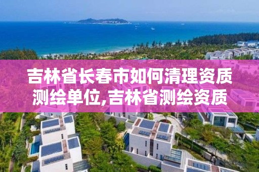 吉林省长春市如何清理资质测绘单位,吉林省测绘资质查询