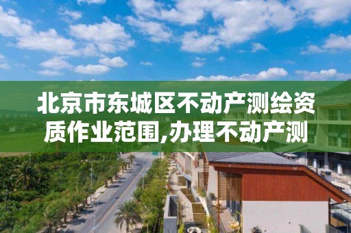 北京市东城区不动产测绘资质作业范围,办理不动产测绘资质需要什么条件