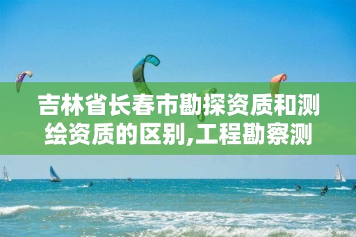 吉林省长春市勘探资质和测绘资质的区别,工程勘察测绘资质