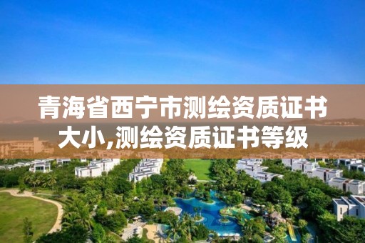 青海省西宁市测绘资质证书大小,测绘资质证书等级