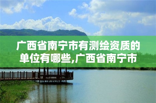 广西省南宁市有测绘资质的单位有哪些,广西省南宁市有测绘资质的单位有哪些呢。