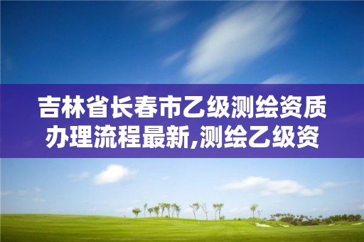 吉林省长春市乙级测绘资质办理流程最新,测绘乙级资质业务范围