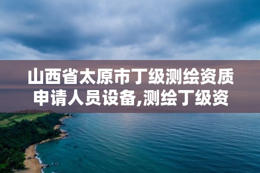 山西省太原市丁级测绘资质申请人员设备,测绘丁级资质人员条件。