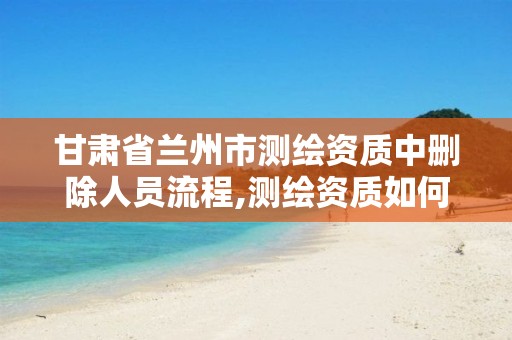 甘肃省兰州市测绘资质中删除人员流程,测绘资质如何注销。