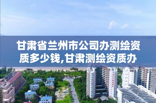 甘肃省兰州市公司办测绘资质多少钱,甘肃测绘资质办理。