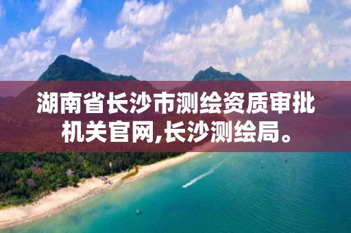 湖南省长沙市测绘资质审批机关官网,长沙测绘局。