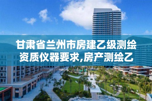 甘肃省兰州市房建乙级测绘资质仪器要求,房产测绘乙级资质可以测绘的面积是多少。