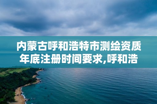 内蒙古呼和浩特市测绘资质年底注册时间要求,呼和浩特测绘院