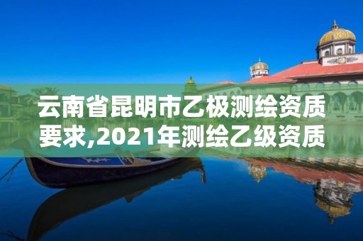 云南省昆明市乙极测绘资质要求,2021年测绘乙级资质申报制度