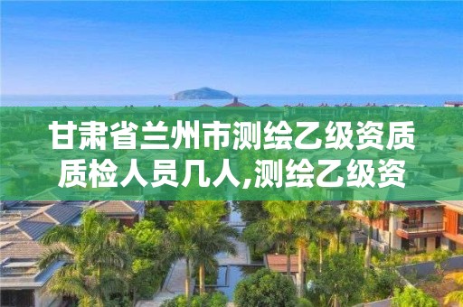 甘肃省兰州市测绘乙级资质质检人员几人,测绘乙级资质人员条件。