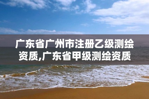 广东省广州市注册乙级测绘资质,广东省甲级测绘资质单位有多少