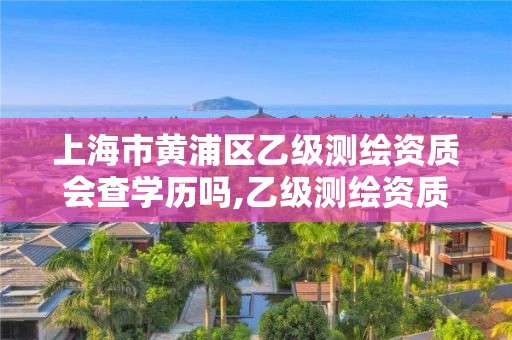 上海市黄浦区乙级测绘资质会查学历吗,乙级测绘资质查询。