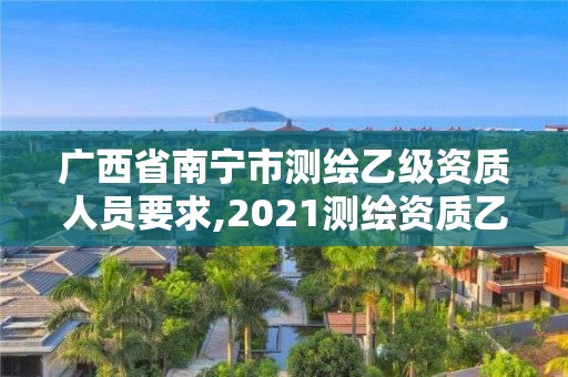 广西省南宁市测绘乙级资质人员要求,2021测绘资质乙级人员要求