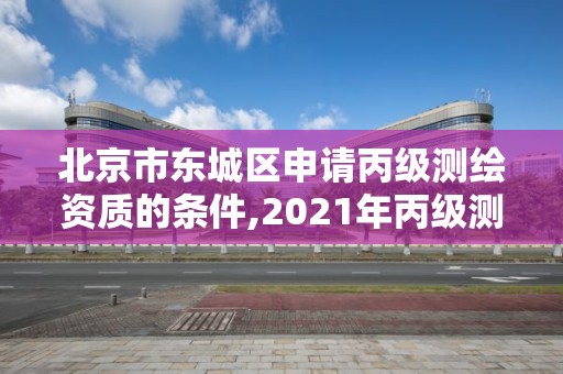 北京市东城区申请丙级测绘资质的条件,2021年丙级测绘资质申请需要什么条件。