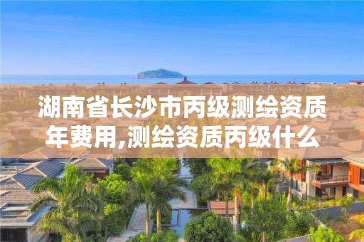 湖南省长沙市丙级测绘资质年费用,测绘资质丙级什么意思