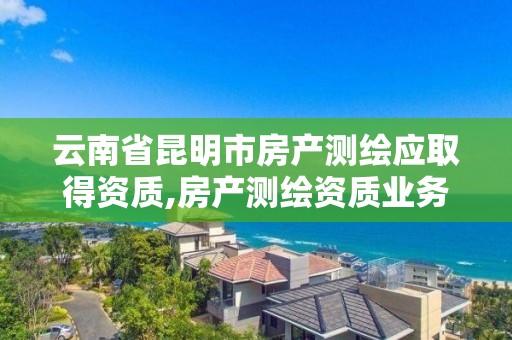 云南省昆明市房产测绘应取得资质,房产测绘资质业务范围