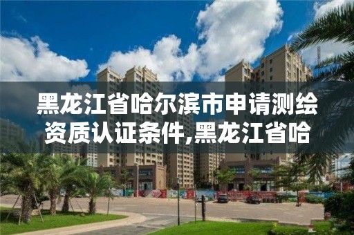 黑龙江省哈尔滨市申请测绘资质认证条件,黑龙江省哈尔滨市测绘局