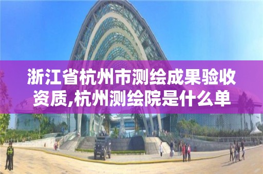 浙江省杭州市测绘成果验收资质,杭州测绘院是什么单位