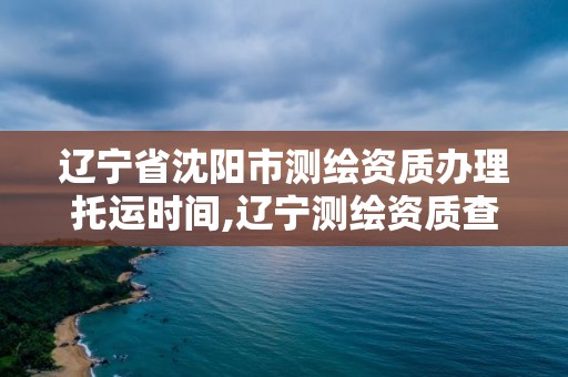 辽宁省沈阳市测绘资质办理托运时间,辽宁测绘资质查询