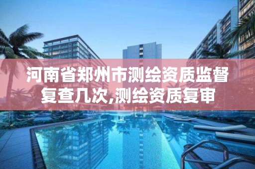 河南省郑州市测绘资质监督复查几次,测绘资质复审