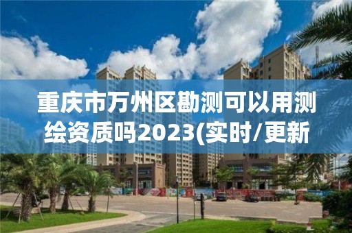 重庆市万州区勘测可以用测绘资质吗2023(实时/更新中)