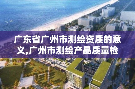 广东省广州市测绘资质的意义,广州市测绘产品质量检验中心