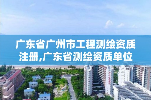 广东省广州市工程测绘资质注册,广东省测绘资质单位名单