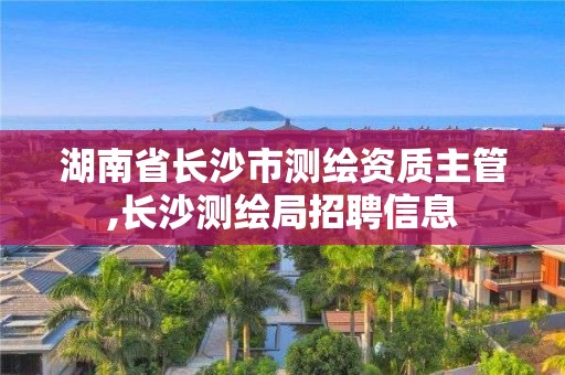 湖南省长沙市测绘资质主管,长沙测绘局招聘信息