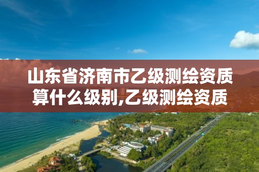 山东省济南市乙级测绘资质算什么级别,乙级测绘资质单位名录