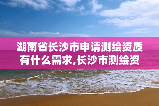 湖南省长沙市申请测绘资质有什么需求,长沙市测绘资质单位名单