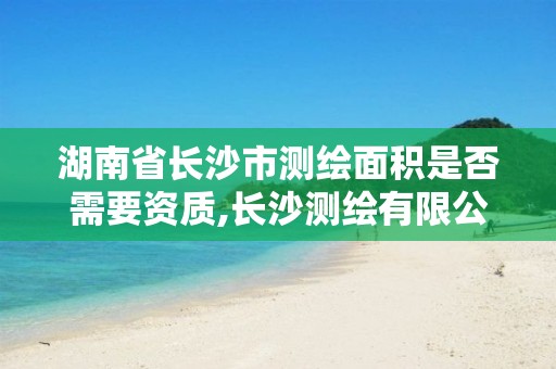 湖南省长沙市测绘面积是否需要资质,长沙测绘有限公司联系电话