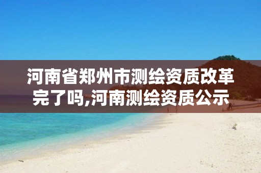 河南省郑州市测绘资质改革完了吗,河南测绘资质公示