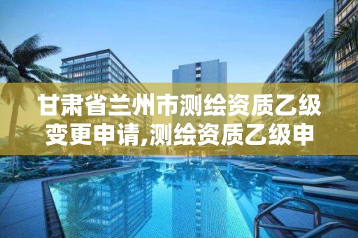 甘肃省兰州市测绘资质乙级变更申请,测绘资质乙级申报条件征求意见稿