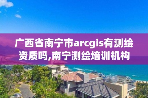 广西省南宁市arcgis有测绘资质吗,南宁测绘培训机构