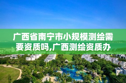 广西省南宁市小规模测绘需要资质吗,广西测绘资质办理