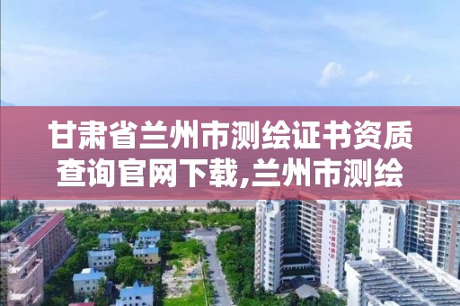 甘肃省兰州市测绘证书资质查询官网下载,兰州市测绘研究院改企了吗。